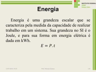 Energia
Energia é uma grandeza escalar que se
caracteriza pela medida da capacidade de realizar
trabalho em um sistema. Sua grandeza no SI é o
Joule, e para sua forma em energia elétrica é
dada em kWh.
𝐸 = 𝑃. 𝑡
13/07/2016 19:43 Prof. Moisés Gomes 130
 