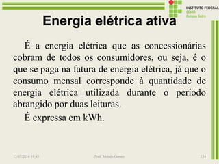 Energia elétrica ativa
É a energia elétrica que as concessionárias
cobram de todos os consumidores, ou seja, é o
que se paga na fatura de energia elétrica, já que o
consumo mensal corresponde à quantidade de
energia elétrica utilizada durante o período
abrangido por duas leituras.
É expressa em kWh.
13/07/2016 19:43 Prof. Moisés Gomes 134
 
