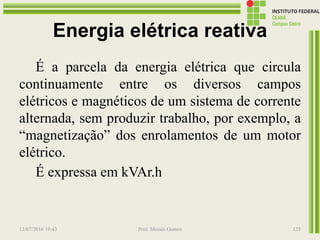Energia elétrica reativa
É a parcela da energia elétrica que circula
continuamente entre os diversos campos
elétricos e magnéticos de um sistema de corrente
alternada, sem produzir trabalho, por exemplo, a
“magnetização” dos enrolamentos de um motor
elétrico.
É expressa em kVAr.h
13/07/2016 19:43 Prof. Moisés Gomes 135
 