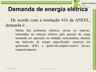 Demanda de energia elétrica
De acordo com a resolução 414 da ANEEL,
demanda é:
Média das potências elétricas ativas ou reativas,
solicitadas ao sistema elétrico pela parcela da carga
instalada em operação na unidade consumidora, durante
um intervalo de tempo especificado, expressa em
quilowatts (kW) e quilovolt-ampère-reativo (kvar),
respectivamente.
13/07/2016 19:43 Prof. Moisés Gomes 143
 