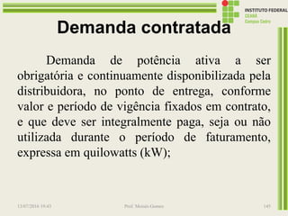 Demanda contratada
Demanda de potência ativa a ser
obrigatória e continuamente disponibilizada pela
distribuidora, no ponto de entrega, conforme
valor e período de vigência fixados em contrato,
e que deve ser integralmente paga, seja ou não
utilizada durante o período de faturamento,
expressa em quilowatts (kW);
13/07/2016 19:43 Prof. Moisés Gomes 145
 