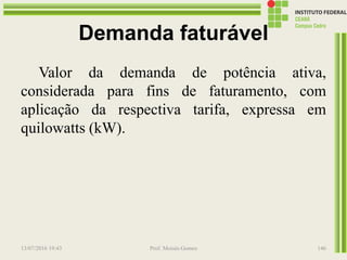 Demanda faturável
Valor da demanda de potência ativa,
considerada para fins de faturamento, com
aplicação da respectiva tarifa, expressa em
quilowatts (kW).
13/07/2016 19:43 Prof. Moisés Gomes 146
 