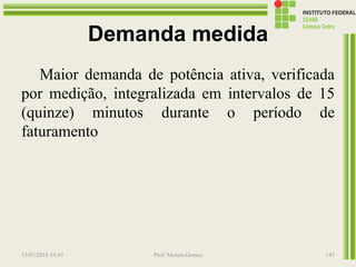 Demanda medida
Maior demanda de potência ativa, verificada
por medição, integralizada em intervalos de 15
(quinze) minutos durante o período de
faturamento
13/07/2016 19:43 Prof. Moisés Gomes 147
 