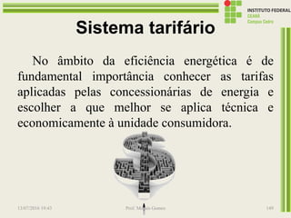Sistema tarifário
No âmbito da eficiência energética é de
fundamental importância conhecer as tarifas
aplicadas pelas concessionárias de energia e
escolher a que melhor se aplica técnica e
economicamente à unidade consumidora.
13/07/2016 19:43 Prof. Moisés Gomes 149
 