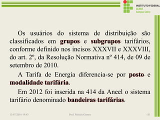 Os usuários do sistema de distribuição são
classificados em grupos e subgrupos tarifários,
conforme definido nos incisos XXXVII e XXXVIII,
do art. 2º, da Resolução Normativa nº 414, de 09 de
setembro de 2010.
A Tarifa de Energia diferencia-se por posto e
modalidade tarifária.
Em 2012 foi inserida na 414 da Aneel o sistema
tarifário denominado bandeiras tarifárias.
13/07/2016 19:43 Prof. Moisés Gomes 151
 