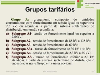 Grupos tarifários
Grupo A: grupamento composto de unidades
consumidoras com fornecimento em tensão igual ou superior a
2,3 kV, ou atendidas a partir de sistema subterrâneo de
distribuição em tensão secundária:
a) Subgrupo A1- tensão de fornecimento igual ou superior a
230 kV;
b) Subgrupo A2 - tensão de fornecimento de 88 kV a 138 kV;
c) Subgrupo A3 - tensão de fornecimento de 69 kV;
d) Subgrupo A3a - tensão de fornecimento de 30 kV a 44 kV;
e) Subgrupo A4 - tensão de fornecimento de 2,3 kV a 25 kV;
f) Subgrupo AS - tensão de fornecimento inferior a 2,3 kV
atendidas a partir de sistema subterrâneo de distribuição e
enquadradas neste Grupo em caráter opcional
13/07/2016 19:43 Prof. Moisés Gomes 152
 