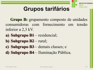 Grupos tarifários
Grupo B: grupamento composto de unidades
consumidoras com fornecimento em tensão
inferior a 2,3 kV.
a) Subgrupo B1 – residencial;
b) Subgrupo B2 – rural;
c) Subgrupo B3 – demais classes; e
d) Subgrupo B4 – Iluminação Pública.
13/07/2016 19:43 Prof. Moisés Gomes 153
 