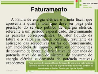 Faturamento
A Fatura de energia elétrica é a nota fiscal que
apresenta a quantia total que deve ser paga pela
prestação do serviço público de energia elétrica,
referente a um período especificado, discriminando
as parcelas correspondentes. O valor líquido da
fatura é o valor em moeda corrente, resultante da
aplicação das respectivas tarifas de fornecimento,
sem incidência de imposto, sobre os componentes
de consumo de energia elétrica ativa, de demanda de
potência ativa, de uso do sistema, de consumo de
energia elétrica e demanda de potência reativas
excedentes.
13/07/2016 19:43 Prof. Moisés Gomes 160
Para as unidades consumidoras do Grupo B, tem-se um valor mínimo
faturável referente ao custo de disponibilidade do sistema elétrico, de
acordo com os limites fixados por tipo de ligação.
 