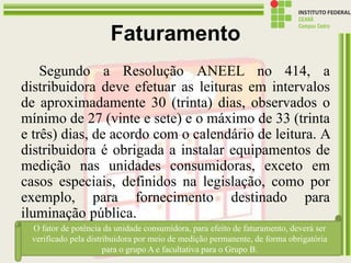 Faturamento
Segundo a Resolução ANEEL no 414, a
distribuidora deve efetuar as leituras em intervalos
de aproximadamente 30 (trinta) dias, observados o
mínimo de 27 (vinte e sete) e o máximo de 33 (trinta
e três) dias, de acordo com o calendário de leitura. A
distribuidora é obrigada a instalar equipamentos de
medição nas unidades consumidoras, exceto em
casos especiais, definidos na legislação, como por
exemplo, para fornecimento destinado para
iluminação pública.
13/07/2016 19:43 Prof. Moisés Gomes 161
O fator de potência da unidade consumidora, para efeito de faturamento, deverá ser
verificado pela distribuidora por meio de medição permanente, de forma obrigatória
para o grupo A e facultativa para o Grupo B.
 