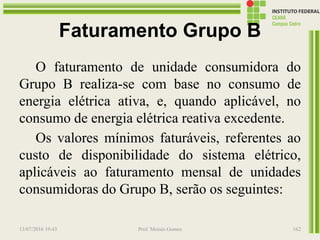 Faturamento Grupo B
O faturamento de unidade consumidora do
Grupo B realiza-se com base no consumo de
energia elétrica ativa, e, quando aplicável, no
consumo de energia elétrica reativa excedente.
Os valores mínimos faturáveis, referentes ao
custo de disponibilidade do sistema elétrico,
aplicáveis ao faturamento mensal de unidades
consumidoras do Grupo B, serão os seguintes:
13/07/2016 19:43 Prof. Moisés Gomes 162
 