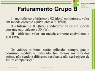 Faturamento Grupo B
I - monofásico e bifásico a 02 (dois) condutores: valor
em moeda corrente equivalente a 30 kWh;
II - bifásico a 03 (três) condutores: valor em moeda
corrente equivalente a 50 kWh;
III - trifásico: valor em moeda corrente equivalente a
100 kWh.
Os valores mínimos serão aplicados sempre que o
consumo, medido ou estimado, for inferior aos referidos
acima, não sendo a diferença resultante não será objeto de
futura compensação.
13/07/2016 19:43 Prof. Moisés Gomes 163
 