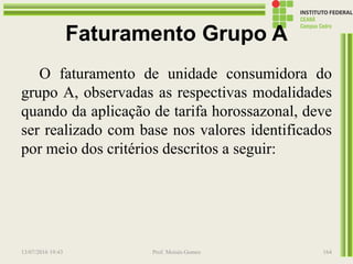 Faturamento Grupo A
O faturamento de unidade consumidora do
grupo A, observadas as respectivas modalidades
quando da aplicação de tarifa horossazonal, deve
ser realizado com base nos valores identificados
por meio dos critérios descritos a seguir:
13/07/2016 19:43 Prof. Moisés Gomes 164
 