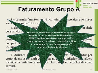 Faturamento Grupo A
I – demanda faturável: um único valor, correspondente ao maior
valor dentre os definidos a seguir:
a. demanda contratada ou demanda medida, exceto para unidade
consumidora da classe rural ou reconhecida como sazonal;
b. demanda medida no ciclo de faturamento ou 10% (dez por
cento) da maior demanda medida em qualquer dos 11 (onze) ciclos
completos de faturamento anteriores, no caso de unidade consumidora
incluída na tarifa convencional, da classe rural ou reconhecida como
sazonal; ou
c. demanda medida no ciclo de faturamento ou 10% (dez por
cento) da maior demanda contratada, no caso de unidade consumidora
incluída na tarifa horossazonal da classe rural ou reconhecida como
sazonal.
13/07/2016 19:43 Prof. Moisés Gomes 165
Quando os montantes de demanda de potência
ativa ou de uso do sistema de distribuição –
MUSD medidos excederem em mais de 5%
(cinco por cento) os valores contratados aplica-
se a cobrança de uma “ultrapassagem”
conforme a legislação vigente.
 