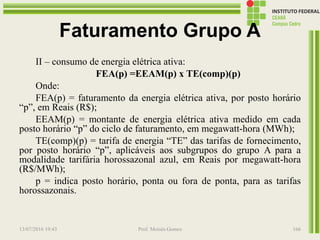 Faturamento Grupo A
II – consumo de energia elétrica ativa:
FEA(p) =EEAM(p) x TE(comp)(p)
Onde:
FEA(p) = faturamento da energia elétrica ativa, por posto horário
“p”, em Reais (R$);
EEAM(p) = montante de energia elétrica ativa medido em cada
posto horário “p” do ciclo de faturamento, em megawatt-hora (MWh);
TE(comp)(p) = tarifa de energia “TE” das tarifas de fornecimento,
por posto horário “p”, aplicáveis aos subgrupos do grupo A para a
modalidade tarifária horossazonal azul, em Reais por megawatt-hora
(R$/MWh);
p = indica posto horário, ponta ou fora de ponta, para as tarifas
horossazonais.
13/07/2016 19:43 Prof. Moisés Gomes 166
 