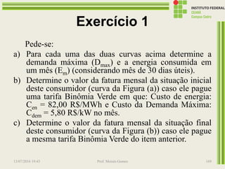 Exercício 1
Pede-se:
a) Para cada uma das duas curvas acima determine a
demanda máxima (Dmax) e a energia consumida em
um mês (Em) (considerando mês de 30 dias úteis).
b) Determine o valor da fatura mensal da situação inicial
deste consumidor (curva da Figura (a)) caso ele pague
uma tarifa Binômia Verde em que: Custo de energia:
Cen = 82,00 R$/MWh e Custo da Demanda Máxima:
Cdem = 5,80 R$/kW no mês.
c) Determine o valor da fatura mensal da situação final
deste consumidor (curva da Figura (b)) caso ele pague
a mesma tarifa Binômia Verde do item anterior.
13/07/2016 19:43 Prof. Moisés Gomes 169
 