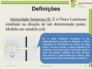 Definições
Intensidade luminosa (I): É o Fluxo Luminoso
irradiado na direção de um determinado ponto.
Medida em candela (cd)
13/07/2016 19:43 Prof. Moisés Gomes 175
Se a fonte luminosa irradiasse a luz
uniformemente em todas as direções, o Fluxo
Luminoso se distribuiria na forma de uma
esfera. Tal fato, porém, é quase impossível de
acontecer, razão pela qual é necessário medir o
valor dos lúmens emitidos em cada direção.
Essa direção é representada por vetores, cujo
comprimento indica a Intensidade Luminosa
 