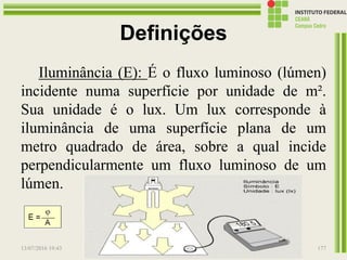 Definições
Iluminância (E): É o fluxo luminoso (lúmen)
incidente numa superfície por unidade de m².
Sua unidade é o lux. Um lux corresponde à
iluminância de uma superfície plana de um
metro quadrado de área, sobre a qual incide
perpendicularmente um fluxo luminoso de um
lúmen.
13/07/2016 19:43 Prof. Moisés Gomes 177
 