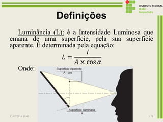 Definições
Luminância (L): é a Intensidade Luminosa que
emana de uma superfície, pela sua superfície
aparente. É determinada pela equação:
𝐿 =
𝐼
𝐴 × cos 𝛼
Onde:
L = Luminância, em cd/m²
I = Intensidade Luminosa, em cd
A = área projetada, em m²
α = ângulo considerado, em graus
13/07/2016 19:43 Prof. Moisés Gomes 178
 
