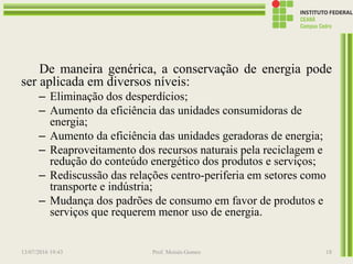 De maneira genérica, a conservação de energia pode
ser aplicada em diversos níveis:
– Eliminação dos desperdícios;
– Aumento da eficiência das unidades consumidoras de
energia;
– Aumento da eficiência das unidades geradoras de energia;
– Reaproveitamento dos recursos naturais pela reciclagem e
redução do conteúdo energético dos produtos e serviços;
– Rediscussão das relações centro-periferia em setores como
transporte e indústria;
– Mudança dos padrões de consumo em favor de produtos e
serviços que requerem menor uso de energia.
13/07/2016 19:43 Prof. Moisés Gomes 18
 