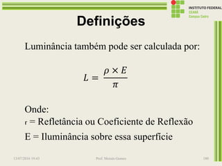 Definições
Luminância também pode ser calculada por:
𝐿 =
𝜌 × 𝐸
𝜋
Onde:
r = Refletância ou Coeficiente de Reflexão
E = Iluminância sobre essa superfície
13/07/2016 19:43 Prof. Moisés Gomes 180
 
