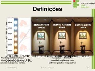 Definições
Temperatura de cor: É a aparência da cor da
luz, sendo sua unidade o Kelvin (K). Quanto
mais alta a temperatura de cor, mais branca é a
luz. A “luz quente” tem aparência amarelada e
temperatura de cor baixa: 3.000 K ou menos. A
“luz fria” tem aparência azul-violeta e
temperatura de cor elevada: 6.000 K ou mais. A
“luz branca natural” é aquela emitida pelo Sol,
em céu aberto ao meio-dia, com temperatura de
cor de 5.800 K.
13/07/2016 19:43 Prof. Moisés Gomes 181
 