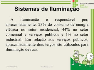 Sistemas de Iluminação
A iluminação é responsável por,
aproximadamente, 23% do consumo de energia
elétrica no setor residencial, 44% no setor
comercial e serviços públicos e 1% no setor
industrial. Em relação aos serviços públicos,
aproximadamente dois terços são utilizados para
iluminação de ruas.
13/07/2016 19:43 Prof. Moisés Gomes 183
 