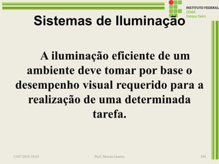 Sistemas de Iluminação
A iluminação eficiente de um
ambiente deve tomar por base o
desempenho visual requerido para a
realização de uma determinada
tarefa.
13/07/2016 19:43 Prof. Moisés Gomes 184
 