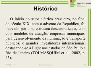 Histórico
O início do setor elétrico brasileiro, no final
do século XIX, com o advento da República, foi
marcado por uma estrutura descentralizada, com
dois modelos de atuação: empresas municipais,
para desenvolvimento da iluminação e transporte
públicos, e grandes investidores internacionais,
destacando-se a Light nos estados de São Paulo e
Rio de Janeiro (TOLMASQUIM et al., 2002, p.
45).
13/07/2016 19:43 Prof. Moisés Gomes 20
 