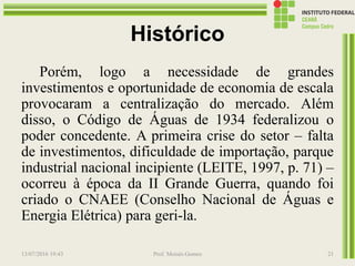 Histórico
Porém, logo a necessidade de grandes
investimentos e oportunidade de economia de escala
provocaram a centralização do mercado. Além
disso, o Código de Águas de 1934 federalizou o
poder concedente. A primeira crise do setor – falta
de investimentos, dificuldade de importação, parque
industrial nacional incipiente (LEITE, 1997, p. 71) –
ocorreu à época da II Grande Guerra, quando foi
criado o CNAEE (Conselho Nacional de Águas e
Energia Elétrica) para geri-la.
13/07/2016 19:43 Prof. Moisés Gomes 21
 