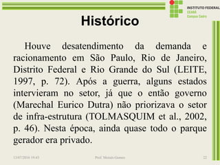 Histórico
Houve desatendimento da demanda e
racionamento em São Paulo, Rio de Janeiro,
Distrito Federal e Rio Grande do Sul (LEITE,
1997, p. 72). Após a guerra, alguns estados
intervieram no setor, já que o então governo
(Marechal Eurico Dutra) não priorizava o setor
de infra-estrutura (TOLMASQUIM et al., 2002,
p. 46). Nesta época, ainda quase todo o parque
gerador era privado.
13/07/2016 19:43 Prof. Moisés Gomes 22
 
