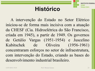 Histórico
A intervenção do Estado no Setor Elétrico
iniciou-se de forma mais incisiva com a atuação
da CHESF (Cia. Hidroelétrica do São Francisco,
criada em 1945), a partir de 1949. Os governos
de Getúlio Vargas (1951-1954) e Juscelino
Kubitschek de Oliveira (1956-1961)
concentraram esforços no setor de infraestrutura,
com intervenção do Estado, criando as bases do
desenvolvimento industrial brasileiro.
13/07/2016 19:43 Prof. Moisés Gomes 23
 