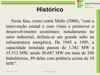 Histórico
Nesta fase, como conta Mello (2000), “com a
intervenção estatal e com vistas a promover o
desenvolvimento econômico, notadamente no
setor industrial, definiu-se um grande salto na
infraestrutura energética. De 1945 a 1995, a
capacidade instalada passou de 1.342 MW a
55.512 MW, sendo 50.687 MW em mais de 200
hidrelétricas, 89 delas com potência acima de 10
MW”.
13/07/2016 19:43 Prof. Moisés Gomes 26
 