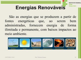 Energias Renováveis
São as energias que se produzem a partir de
fontes energéticas que, ao serem bem
administradas, fornecem energia de forma
ilimitada e permanente, com baixos impactos ao
meio ambiente.
13/07/2016 19:43 Prof. Moisés Gomes 29
 