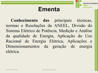 Ementa
Conhecimento das principais técnicas,
normas e Resoluções da ANEEL, Divisão do
Sistema Elétrico de Potência, Medição e Análise
da qualidade de Energia, Aplicação do Uso
Racional de Energia Elétrica, Aplicações e
Dimensionamentos da geração de energia
elétrica.
13/07/2016 19:43 Prof. Moisés Gomes 3
 