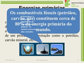 Energias primárias
Se considera as distintas fontes de energia tal
como se encontram na natureza, já em forma
direta, como no caso da energia hidráulica, solar,
a lenha e outros combustíveis vegetais, ou depois
de um processo de extração como o petróleo,
carvão mineral, etc.
13/07/2016 19:43 Prof. Moisés Gomes 33
Os combustíveis fósseis (petróleo,
carvão, gás) constituem cerca de
80% da energia primária do
mundo.
O Petróleo é a
fonte mais
importante de
energia para o
planeta. No
entanto tem seus
dias contados
 