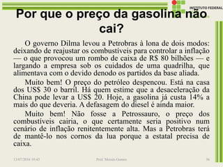 Por que o preço da gasolina não
cai?
O governo Dilma levou a Petrobras à lona de dois modos:
deixando de reajustar os combustíveis para controlar a inflação
— o que provocou um rombo de caixa de R$ 80 bilhões — e
largando a empresa sob os cuidados de uma quadrilha, que
alimentava com o devido denodo os partidos da base aliada.
Muito bem! O preço do petróleo despencou. Está na casa
dos US$ 30 o barril. Há quem estime que a desaceleração da
China pode levar a US$ 20. Hoje, a gasolina já custa 14% a
mais do que deveria. A defasagem do diesel é ainda maior.
Muito bem! Não fosse a Petrossauro, o preço dos
combustíveis cairia, o que certamente seria positivo num
cenário de inflação renitentemente alta. Mas a Petrobras terá
de mantê-lo nos cornos da lua porque a estatal precisa de
caixa.
13/07/2016 19:43 Prof. Moisés Gomes 36
 
