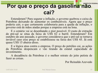 Por que o preço da gasolina não
cai?
Entenderam? Para segurar a inflação, o governo quebrou o caixa da
Petrobras deixando de aumentar os combustíveis. Agora que o preço
poderia cair, o que certamente colaboraria para a queda da inflação, o
governo está de mãos atadas porque a empresa está na lona.
E o cenário vai se desenhando o pior possível. O custo de extração
do pré-sal se situa da faixa de US$ 62 o barril. Entenderam? Em
outubro do ano passado, o governo considerava que o pré-sal se tornava
inviável caso esse preço se estabilizasse na faixa dos US$ 45. Já está
quase US$ 15 abaixo disso.
E a lógica atua contra a empresa. O preço do petróleo cai, as ações
da Petrobras despencam e vão tirando da estatal capacidade de
investimento.
A decadência da Petrobras é o melhor retrato do jeito petista de
fazer as coisas.
Por Reinaldo Azevedo
13/07/2016 19:43 Prof. Moisés Gomes 37
 