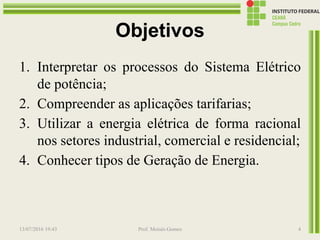 Objetivos
1. Interpretar os processos do Sistema Elétrico
de potência;
2. Compreender as aplicações tarifarias;
3. Utilizar a energia elétrica de forma racional
nos setores industrial, comercial e residencial;
4. Conhecer tipos de Geração de Energia.
13/07/2016 19:43 Prof. Moisés Gomes 4
 