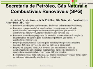 Secretaria de Petróleo, Gás Natural e
Combustíveis Renováveis (SPG)
As atribuições da Secretaria de Petróleo, Gás Natural e Combustíveis
Renováveis (SPG) são:
– Promover estudos para conhecimento das bacias sedimentares brasileiras;
– Promover e propor revisões, atualização e correções dos modelos de
funcionamento e desempenho dos setores de petróleo, gás natural e
combustíveis renováveis, além de monitorá-los e avaliá-los;
– Promover e coordenar programas de incentivo e ações visando à atração de
investimentos e negócios para os setores de petróleo, gás natural e
combustíveis renováveis;
– Propor políticas públicas voltadas para a maior participação da indústria
nacional de bens e serviços no setor de petróleo e gás natural;
– Propor, em conjunto com ANP, medidas que minimizem o risco de
desabastecimento em situações excepcionais, bem como monitorar o
aproveitamento racional das reservas de hidrocarbonetos;
– Formular propostas para elaboração de planos plurianuais voltadas para o setor
de petróleo, gás natural e combustíveis renováveis.
13/07/2016 19:43 Prof. Moisés Gomes 41
 