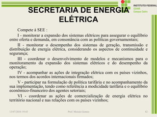SECRETARIA DE ENERGIA
ELÉTRICA
Compete à SEE :
I - monitorar a expansão dos sistemas elétricos para assegurar o equilíbrio
entre oferta e demanda, em consonância com as políticas governamentais;
II - monitorar o desempenho dos sistemas de geração, transmissão e
distribuição de energia elétrica, considerando os aspectos de continuidade e
segurança;
III - coordenar o desenvolvimento de modelos e mecanismos para o
monitoramento da expansão dos sistemas elétricos e do desempenho da
operação;
IV - acompanhar as ações de integração elétrica com os países vizinhos,
nos termos dos acordos internacionais firmados;
V - participar na formulação de política tarifária e no acompanhamento da
sua implementação, tendo como referência a modicidade tarifária e o equilíbrio
econômico-financeiro dos agentes setoriais;
VI - coordenar as ações de comercialização de energia elétrica no
território nacional e nas relações com os países vizinhos;
13/07/2016 19:43 Prof. Moisés Gomes 42
 