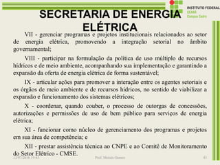 SECRETARIA DE ENERGIA
ELÉTRICAVII - gerenciar programas e projetos institucionais relacionados ao setor
de energia elétrica, promovendo a integração setorial no âmbito
governamental;
VIII - participar na formulação da política de uso múltiplo de recursos
hídricos e de meio ambiente, acompanhando sua implementação e garantindo a
expansão da oferta de energia elétrica de forma sustentável;
IX - articular ações para promover a interação entre os agentes setoriais e
os órgãos de meio ambiente e de recursos hídricos, no sentido de viabilizar a
expansão e funcionamento dos sistemas elétricos;
X - coordenar, quando couber, o processo de outorgas de concessões,
autorizações e permissões de uso de bem público para serviços de energia
elétrica;
XI - funcionar como núcleo de gerenciamento dos programas e projetos
em sua área de competência; e
XII - prestar assistência técnica ao CNPE e ao Comitê de Monitoramento
do Setor Elétrico - CMSE.
13/07/2016 19:43 Prof. Moisés Gomes 43
 