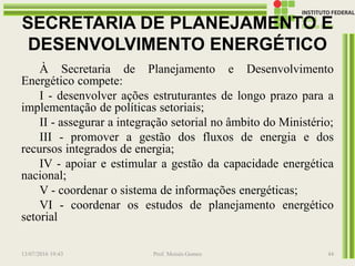 SECRETARIA DE PLANEJAMENTO E
DESENVOLVIMENTO ENERGÉTICO
À Secretaria de Planejamento e Desenvolvimento
Energético compete:
I - desenvolver ações estruturantes de longo prazo para a
implementação de políticas setoriais;
II - assegurar a integração setorial no âmbito do Ministério;
III - promover a gestão dos fluxos de energia e dos
recursos integrados de energia;
IV - apoiar e estimular a gestão da capacidade energética
nacional;
V - coordenar o sistema de informações energéticas;
VI - coordenar os estudos de planejamento energético
setorial
13/07/2016 19:43 Prof. Moisés Gomes 44
 