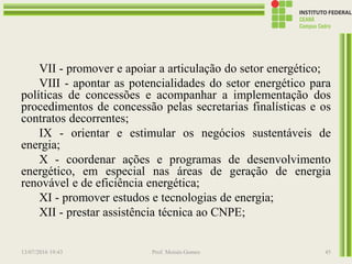 VII - promover e apoiar a articulação do setor energético;
VIII - apontar as potencialidades do setor energético para
políticas de concessões e acompanhar a implementação dos
procedimentos de concessão pelas secretarias finalísticas e os
contratos decorrentes;
IX - orientar e estimular os negócios sustentáveis de
energia;
X - coordenar ações e programas de desenvolvimento
energético, em especial nas áreas de geração de energia
renovável e de eficiência energética;
XI - promover estudos e tecnologias de energia;
XII - prestar assistência técnica ao CNPE;
13/07/2016 19:43 Prof. Moisés Gomes 45
 