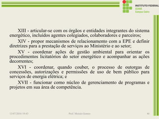 XIII - articular-se com os órgãos e entidades integrantes do sistema
energético, incluídos agentes colegiados, colaboradores e parceiros;
XIV - propor mecanismos de relacionamento com a EPE e definir
diretrizes para a prestação de serviços ao Ministério e ao setor;
XV - coordenar ações de gestão ambiental para orientar os
procedimentos licitatórios do setor energético e acompanhar as ações
decorrentes;
XVI - coordenar, quando couber, o processo de outorgas de
concessões, autorizações e permissões de uso de bem público para
serviços de energia elétrica; e
XVII - funcionar como núcleo de gerenciamento de programas e
projetos em sua área de competência.
13/07/2016 19:43 Prof. Moisés Gomes 46
 