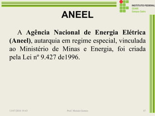 ANEEL
A Agência Nacional de Energia Elétrica
(Aneel), autarquia em regime especial, vinculada
ao Ministério de Minas e Energia, foi criada
pela Lei nº 9.427 de1996.
13/07/2016 19:43 Prof. Moisés Gomes 47
 