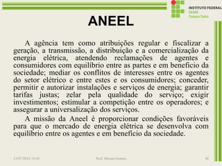 ANEEL
A agência tem como atribuições regular e fiscalizar a
geração, a transmissão, a distribuição e a comercialização da
energia elétrica, atendendo reclamações de agentes e
consumidores com equilíbrio entre as partes e em beneficio da
sociedade; mediar os conflitos de interesses entre os agentes
do setor elétrico e entre estes e os consumidores; conceder,
permitir e autorizar instalações e serviços de energia; garantir
tarifas justas; zelar pela qualidade do serviço; exigir
investimentos; estimular a competição entre os operadores; e
assegurar a universalização dos serviços.
A missão da Aneel é proporcionar condições favoráveis
para que o mercado de energia elétrica se desenvolva com
equilíbrio entre os agentes e em benefício da sociedade.
13/07/2016 19:43 Prof. Moisés Gomes 48
 