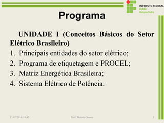 Programa
UNIDADE I (Conceitos Básicos do Setor
Elétrico Brasileiro)
1. Principais entidades do setor elétrico;
2. Programa de etiquetagem e PROCEL;
3. Matriz Energética Brasileira;
4. Sistema Elétrico de Potência.
13/07/2016 19:43 Prof. Moisés Gomes 5
 
