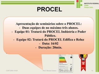 PROCEL
Promove o uso eficiente da energia
elétrica, combatendo o desperdício e reduzindo
os custos e os investimentos setoriais. Criado
pelo governo federal em 1985, é executado pela
Eletrobrás, com recursos da empresa, da Reserva
Global de Reversão (RGR) e de entidades
internacionais.
13/07/2016 19:43 Prof. Moisés Gomes 52
Apresentação de seminários sobre o PROCEL:
- Duas equipes de no máximo três alunos.
- Equipe 01: Tratará do PROCEL Indústria e Poder
Público.
- Equipe 02: Tratará do PROCEL Edifica e Reluz
- Data: 16/02
- Duração: 20min.
 
