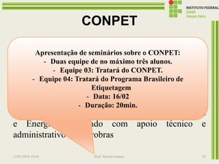 CONPET
O CONPET é um programa do Governo Federal,
criado em 1991, por decreto presidencial, para
promover o desenvolvimento de uma cultura anti-
desperdício no uso dos recursos naturais não
renováveis no Brasil, garantindo um país melhor
para as gerações futuras.
O programa é vinculado ao Ministério de Minas
e Energia, executado com apoio técnico e
administrativo da Petrobras
13/07/2016 19:43 Prof. Moisés Gomes 53
Apresentação de seminários sobre o CONPET:
- Duas equipe de no máximo três alunos.
- Equipe 03: Tratará do CONPET.
- Equipe 04: Tratará do Programa Brasileiro de
Etiquetagem
- Data: 16/02
- Duração: 20min.
 
