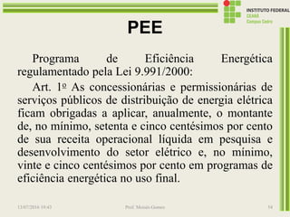 PEE
Programa de Eficiência Energética
regulamentado pela Lei 9.991/2000:
Art. 1o As concessionárias e permissionárias de
serviços públicos de distribuição de energia elétrica
ficam obrigadas a aplicar, anualmente, o montante
de, no mínimo, setenta e cinco centésimos por cento
de sua receita operacional líquida em pesquisa e
desenvolvimento do setor elétrico e, no mínimo,
vinte e cinco centésimos por cento em programas de
eficiência energética no uso final.
13/07/2016 19:43 Prof. Moisés Gomes 54
 